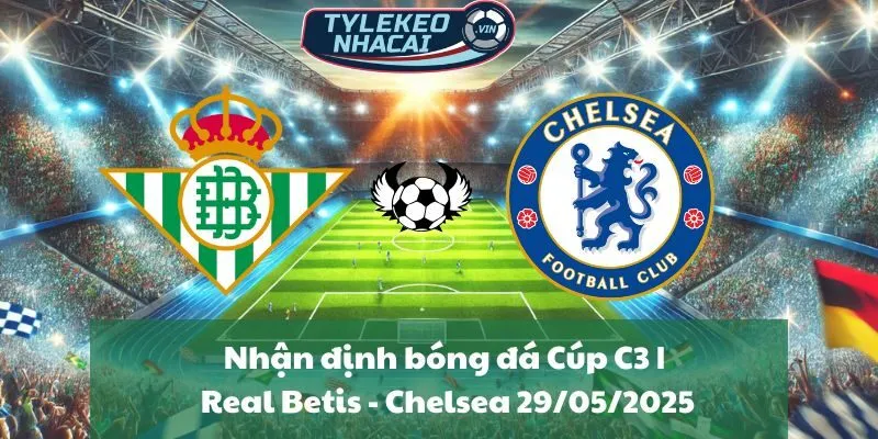 Nhận định bóng đá Cúp C3 | Real Betis - Chelsea 29/05/2025